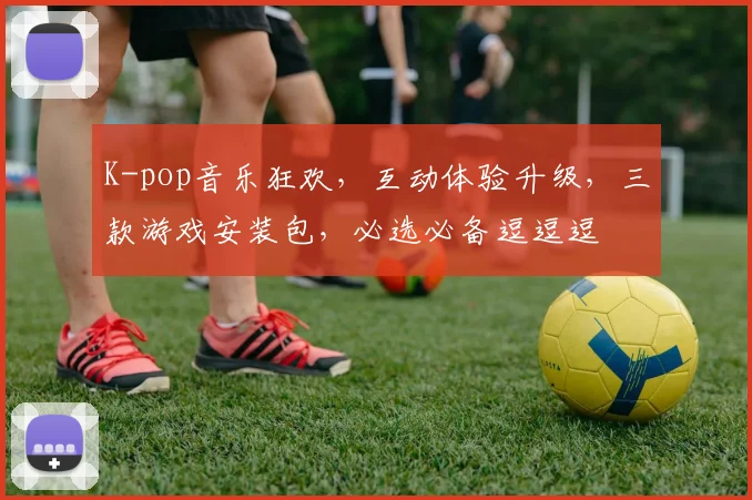 K-pop音乐狂欢，互动体验升级，三款游戏安装包，必选必备逗逗逗