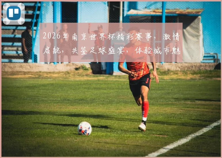 2026年南京世界杯精彩赛事，激情启航，共鉴足球盛宴，体验城市魅力，一触即发