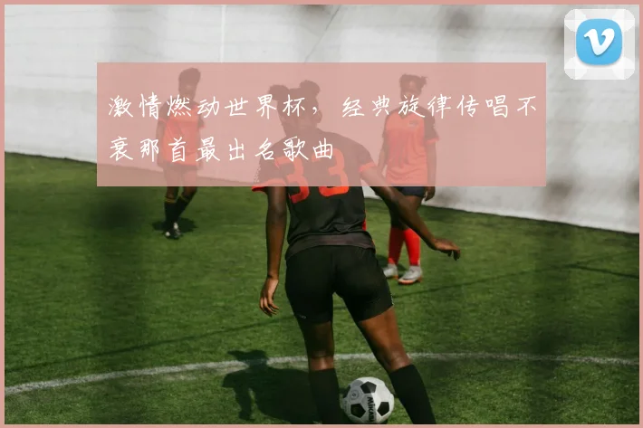 激情燃动世界杯，经典旋律传唱不衰那首最出名歌曲