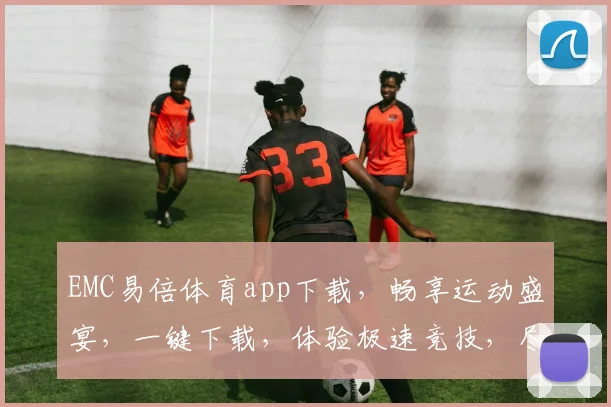 EMC易倍体育app下载，畅享运动盛宴，一键下载，体验极速竞技，尽在掌握，三重福利等你来