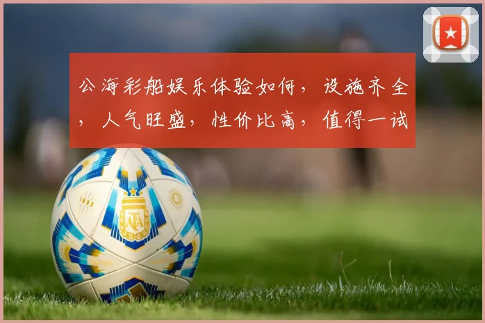 公海彩船娱乐体验如何，设施齐全，人气旺盛，性价比高，值得一试，不容错过