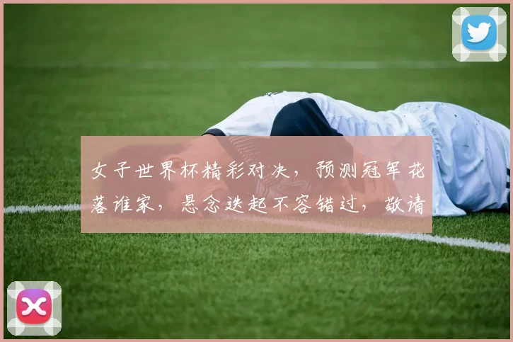女子世界杯精彩对决，预测冠军花落谁家，悬念迭起不容错过，敬请关注