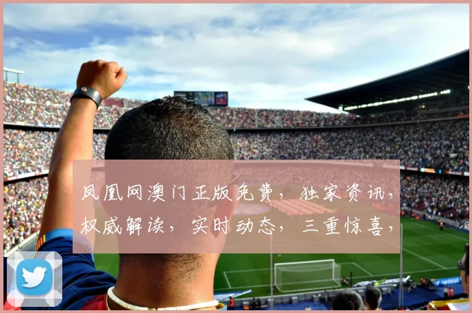 凤凰网澳门正版免费，独家资讯，权威解读，实时动态，三重惊喜，不容错过
